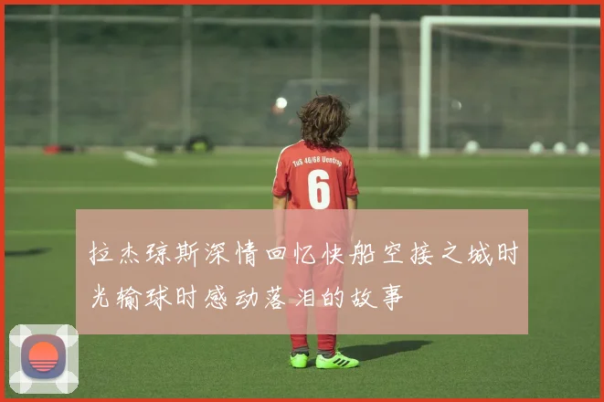 拉杰琼斯深情回忆快船空接之城时光输球时感动落泪的故事