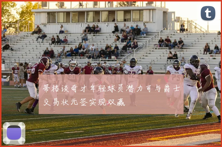 蒂格谈奇才年轻球员潜力可与爵士交易状元签实现双赢