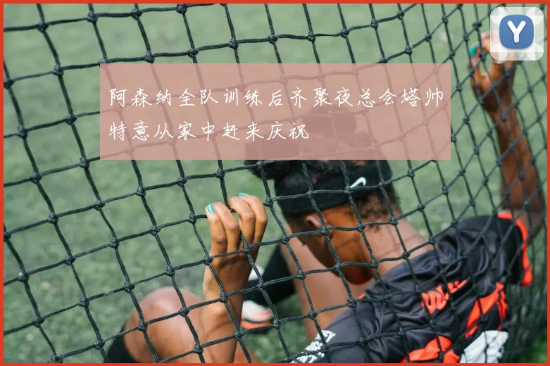 阿森纳全队训练后齐聚夜总会塔帅特意从家中赶来庆祝