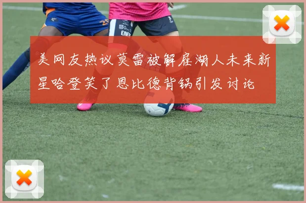 美网友热议莫雷被解雇湖人未来新星哈登笑了恩比德背锅引发讨论