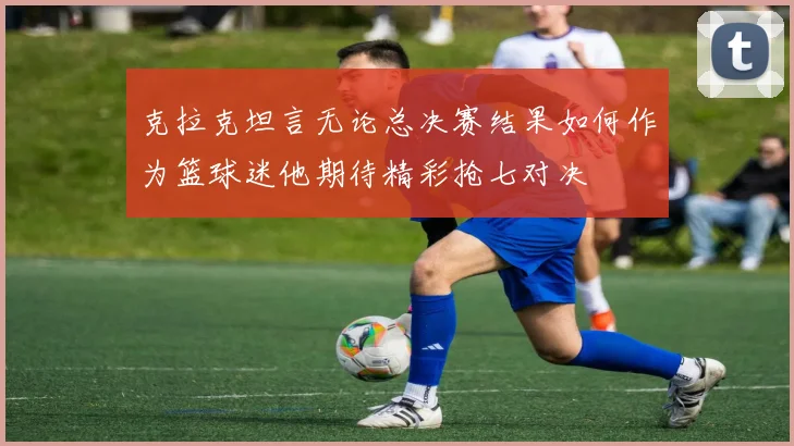 克拉克坦言无论总决赛结果如何作为篮球迷他期待精彩抢七对决