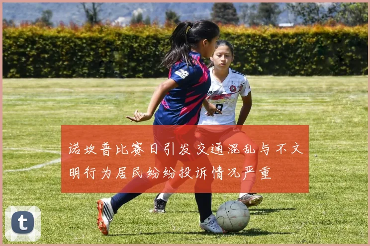 诺坎普比赛日引发交通混乱与不文明行为居民纷纷投诉情况严重