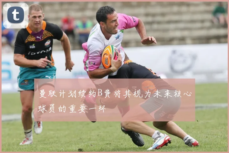 曼联计划续约B费将其视为未来核心球员的重要一环