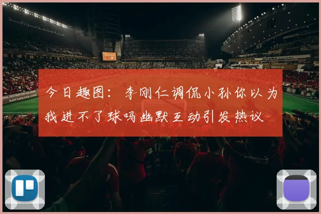 今日趣图：李刚仁调侃小孙你以为我进不了球吗幽默互动引发热议