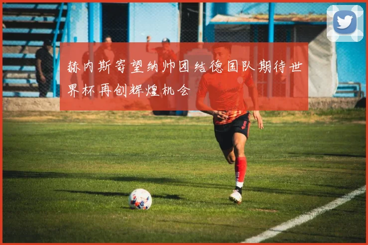 赫内斯寄望纳帅团结德国队期待世界杯再创辉煌机会