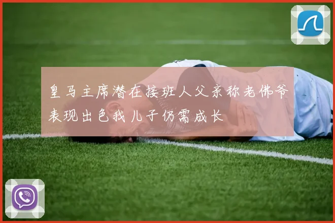 皇马主席潜在接班人父亲称老佛爷表现出色我儿子仍需成长