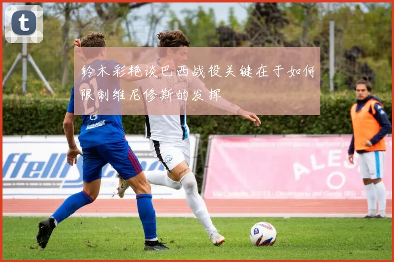 铃木彩艳谈巴西战役关键在于如何限制维尼修斯的发挥