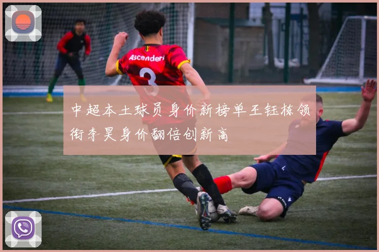 中超本土球员身价新榜单王钰栋领衔李昊身价翻倍创新高