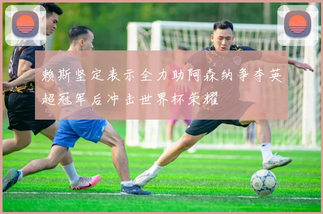 赖斯坚定表示全力助阿森纳争夺英超冠军后冲击世界杯荣耀