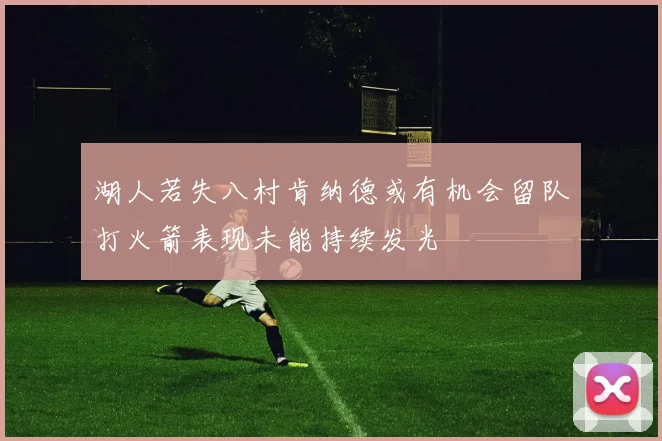 湖人若失八村肯纳德或有机会留队打火箭表现未能持续发光