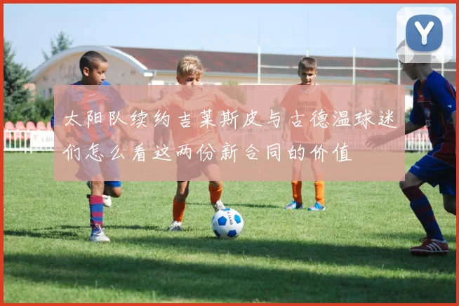 太阳队续约吉莱斯皮与古德温球迷们怎么看这两份新合同的价值