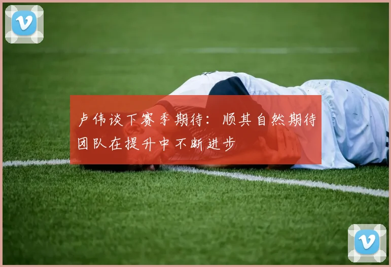 卢伟谈下赛季期待：顺其自然期待团队在提升中不断进步