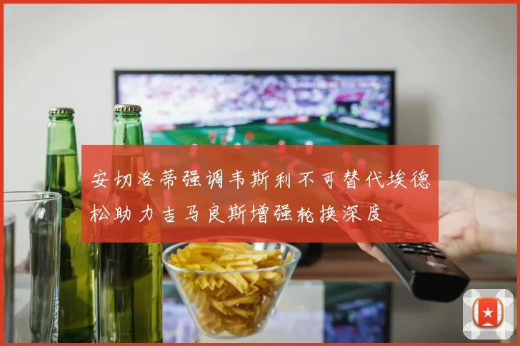 安切洛蒂强调韦斯利不可替代埃德松助力吉马良斯增强轮换深度