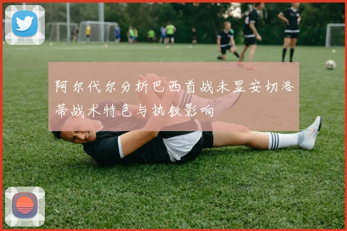 阿尔代尔分析巴西首战未显安切洛蒂战术特色与执教影响