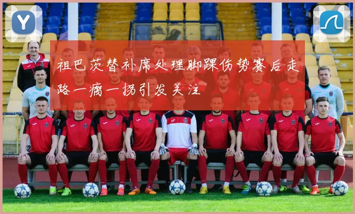 祖巴茨替补席处理脚踝伤势赛后走路一瘸一拐引发关注